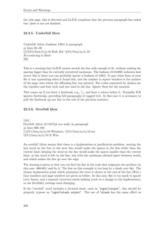 Errors and Warnings
the title page, this is detected and LaTeX complains that the previous paragraph has ended
but date is not yet ﬁnished.
22.3.5. Underfull hbox
Underfull hbox (badness 1394) in paragraph
at lines 28--30
[][]LY1/brm/b/n/10 Bull, RJ: LY1/brm/m/n/10
Ac-count-ing in Busi-
[94]
This is a warning that LaTeX cannot stretch the line wide enough to ﬁt, without making the
spacing bigger than its currently permitted maximum. The badness (0-10,000) indicates how
severe this is (here you can probably ignore a badness of 1394). It says what lines of your
ﬁle it was typesetting when it found this, and the number in square brackets is the number
of the page onto which the oﬀending line was printed. The codes separated by slashes are
the typeface and font style and size used in the line. Ignore them for the moment.
This comes up if you force a linebreak, e.g., , and have a return before it. Normally TeX
ignores linebreaks, providing full paragraphs to ragged text. In this case it is necessary to
pull the linebreak up one line to the end of the previous sentence.
22.3.6. Overfull hbox
[101]
Overfull hbox (9.11617pt too wide) in paragraph
at lines 860--861
[]LY1/brm/m/n/10 Windows, LY1/brm/m/it/10 see
LY1/brm/m/n/10 X Win-
An overfull hbox means that there is a hyphenation or justiﬁcation problem: moving the
last word on the line to the next line would make the spaces in the line wider than the
current limit; keeping the word on the line would make the spaces smaller than the current
limit, so the word is left on the line, but with the minimum allowed space between words,
and which makes the line go over the edge.
The warning is given so that you can ﬁnd the line in the code that originates the problem (in
this case: 860-861) and ﬁx it. The line on this example is too long by a shade over 9pt. The
chosen hyphenation point which minimizes the error is shown at the end of the line (Win-).
Line numbers and page numbers are given as before. In this case, 9pt is too much to ignore
(over 3mm), and a manual correction needs making (such as a change to the hyphenation),
or the ﬂexibility settings need changing.
If the "overfull" word includes a forward slash, such as "input/output", this should be
properly typeset as "inputslash output". The use of slash has the same eﬀect as
268
 