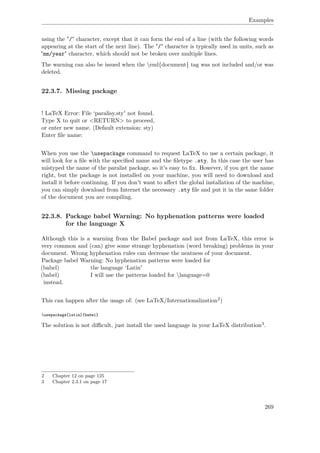 Examples
using the "/" character, except that it can form the end of a line (with the following words
appearing at the start of the next line). The "/" character is typically used in units, such as
"mm/year" character, which should not be broken over multiple lines.
The warning can also be issued when the end{document} tag was not included and/or was
deleted.
22.3.7. Missing package
! LaTeX Error: File ‘paralisy.sty' not found.
Type X to quit or <RETURN> to proceed,
or enter new name. (Default extension: sty)
Enter ﬁle name:
When you use the usepackage command to request LaTeX to use a certain package, it
will look for a ﬁle with the speciﬁed name and the ﬁletype .sty. In this case the user has
mistyped the name of the paralist package, so it's easy to ﬁx. However, if you get the name
right, but the package is not installed on your machine, you will need to download and
install it before continuing. If you don't want to aﬀect the global installation of the machine,
you can simply download from Internet the necessary .sty ﬁle and put it in the same folder
of the document you are compiling.
22.3.8. Package babel Warning: No hyphenation patterns were loaded
for the language X
Although this is a warning from the Babel package and not from LaTeX, this error is
very common and (can) give some strange hyphenation (word breaking) problems in your
document. Wrong hyphenation rules can decrease the neatness of your document.
Package babel Warning: No hyphenation patterns were loaded for
(babel) the language ‘Latin'
(babel) I will use the patterns loaded for language=0
instead.
This can happen after the usage of: (see LaTeX/Internationalization2)
usepackage[latin]{babel}
The solution is not diﬃcult, just install the used language in your LaTeX distribution3.
2 Chapter 12 on page 125
3 Chapter 2.3.1 on page 17
269
 