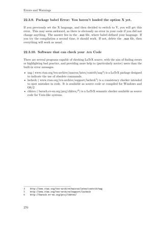 Errors and Warnings
22.3.9. Package babel Error: You haven't loaded the option X yet.
If you previously set the X language, and then decided to switch to Y, you will get this
error. This may seem awkward, as there is obviously no error in your code if you did not
change anything. The answer lies in the .aux ﬁle, where babel deﬁned your language. If
you try the compilation a second time, it should work. If not, delete the .aux ﬁle, then
everything will work as usual.
22.3.10. Software that can check your .tex Code
There are several programs capable of checking LaTeX source, with the aim of ﬁnding errors
or highlighting bad practice, and providing more help to (particularly novice) users than the
built-in error messages.
• nag ( www.ctan.org/tex-archive/macros/latex/contrib/nag4) is a LaTeX package designed
to indicate the use of obsolete commands.
• lacheck ( www.ctan.org/tex-archive/support/lacheck5) is a consistency checker intended
to spot mistakes in code. It is available as source code or compiled for Windows and
OS/2
• chktex ( baruch.ev-en.org/proj/chktex/6) is a LaTeX semantic checker available as source
code for Unix-like systems.
4 http://www.ctan.org/tex-archive/macros/latex/contrib/nag
5 http://www.ctan.org/tex-archive/support/lacheck
6 http://baruch.ev-en.org/proj/chktex/
270
 