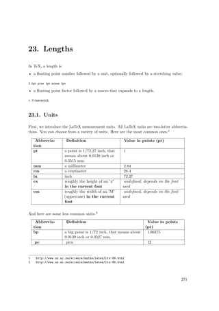 23. Lengths
In TeX, a length is
• a ﬂoating point number followed by a unit, optionally followed by a stretching value;
3.5pt plus 1pt minus 2pt
• a ﬂoating point factor followed by a macro that expands to a length.
1.7textwidth
23.1. Units
First, we introduce the LaTeX measurement units. All LaTeX units are two-letter abbrevia-
tions. You can choose from a variety of units. Here are the most common ones.1
Abbrevia-
tion
Deﬁnition Value in points (pt)
pt a point is 1/72.27 inch, that
means about 0.0138 inch or
0.3515 mm.
1
mm a millimeter 2.84
cm a centimeter 28.4
in inch 72.27
ex roughly the height of an 'x'
in the current font
undeﬁned, depends on the font
used
em roughly the width of an 'M'
(uppercase) in the current
font
undeﬁned, depends on the font
used
And here are some less common units.2
Abbrevia-
tion
Deﬁnition Value in points
(pt)
bp a big point is 1/72 inch, that means about
0.0139 inch or 0.3527 mm.
1.00375
pc pica 12
1 http://www.uz.ac.zw/science/maths/latex/ltx-86.html
2 http://www.uz.ac.zw/science/maths/latex/ltx-86.html
271
 