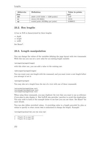 Lengths
Abbrevia-
tion
Deﬁnition Value in points
(pt)
dd didôt (1157 didôt = 1238 points) 1.07
cc cîcero (12 didôt) 12.84
sp scaled point (65536sp per point) 0.000015
23.2. Box lengths
A box in TeX is characterized by three lengths:
• depth
• height
• width
See Boxes3.
23.3. Length manipulation
You can change the values of the variables deﬁning the page layout with two commands.
With this one you can set a new value for an existing length variable:
setlength{mylength}{length}
with this other one, you can add a value to the existing one:
addtolength{mylength}{length}
You can create your own length with the command, and you must create a new length before
you attempt to set it:
newlength{mylength}
You may also set a length from the size of a text with one of these commands:
settowidth{mylength}{some text}
settoheight{mylength}{some text}
settodepth{mylength}{some text}
When using these commands, you may duplicate the text that you want to use as reference
if you plan to also display it. But LaTeX also provides savebox to avoid this duplication.
You may wish to look at the example below to see how you can use these. See Boxes4 for
more details.
You can also deﬁne stretched values. A stretching value is a length preceded by plus or
minus to specify to what extent tex is authorized to change the length. Example:
setlength{parskip}{10pt plus 5pt minus 3pt}
3 Chapter 25 on page 283
4 Chapter 25 on page 283
272
 