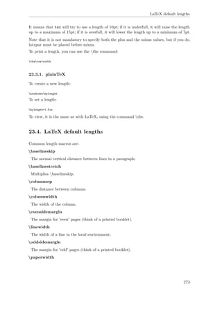 LaTeX default lengths
It means that tex will try to use a length of 10pt; if it is underfull, it will raise the length
up to a maximum of 15pt; if it is overfull, it will lower the length up to a minimum of 7pt.
Note that it is not mandatory to specify both the plus and the minus values, but if you do,
latxpar must be placed before minus.
To print a length, you can use the the command:
thetextwidth
23.3.1. plainTeX
To create a new length:
newdimenmylength
To set a length:
mylength=1.5in
To view, it is the same as with LaTeX, using the command the.
23.4. LaTeX default lengths
Common length macros are:
baselineskip
The normal vertical distance between lines in a paragraph.
baselinestretch
Multiplies baselineskip.
columnsep
The distance between columns.
columnwidth
The width of the column.
evensidemargin
The margin for 'even' pages (think of a printed booklet).
linewidth
The width of a line in the local environment.
oddsidemargin
The margin for 'odd' pages (think of a printed booklet).
paperwidth
273
 