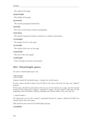 Lengths
The width of the page.
paperheight
The height of the page.
parindent
The normal paragraph indentation.
parskip
The extra vertical space between paragraphs.
tabcolsep
The default separation between columns in a tabular environment.
textheight
The height of text on the page.
textwidth
The width of the text on the page.
topmargin
The size of the top margin.
unitlength
Units of length in picture environment.
23.5. Fixed-length spaces
To insert a ﬁxed-length space, use:
hspace{length}
vspace{length}
hspace stands for horizontal space, vspace for vertical space.
If such a space should be kept even if it falls at the end or the start of a line, use hspace*
instead.
If the space should be preserved at the top or at the bottom of a page, use the starred
version of the command, vspace*, instead of vspace. If you want to add space at the
beginning of the document, without anything else written before, then you may use
{ vspace*{length} }
It's important you use the vspace* command instead of vspace, otherwise LaTeX can
silently ignore the extra space.
TeX features some macros for ﬁxed-length spacing.
smallskip
274
 
