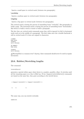 Rubber/Stretching lengths
Inserts a small space in vertical mode (between two paragraphs).
medskip
Inserts a medium space in vertical mode (between two paragraphs).
bigskip
Inserts a big space in vertical mode (between two paragraphs).
The vertical mode is during the process of assembling boxes "vertically", like paragraphs to
build a page. The horizontal mode is during the process of assembling boxes "horizontally",
like letters to build a word or words to build a paragraph.
The fact they are vertical mode commands mean they will be ignored (or fail) in horizontal
mode such as in the middle of a paragraph. The ﬁrst token next the a double linebreak is
still in vertical mode if it does not expand to characters.
% WRONG!
Some words.
bigskip
Let‚s continue.
%% CORRECT!
Some words.
bigskip
Let‚s continue.
WarningThis is a common error! Anyway, these commands should never be used in regular
documents.
23.6. Rubber/Stretching lengths
The command:
stretch{factor}
generates a special rubber space where factor is a number, possibly a ﬂoat. It stretches until
all the remaining space on a line is ﬁlled up. If two hspace{stretch{factor}} commands
are issued on the same line, they grow according to the stretch factor.
x hspace{ stretch{1} } x hspace{ stretch{3} } x
x x x
The same way, you can stretch vertically:
maketitle
275
 