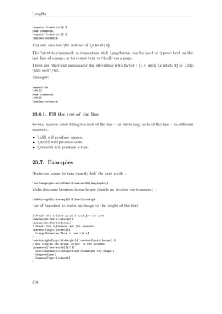 Lengths
vspace{ stretch{1} }
Some comments.
vspace{ stretch{1} }
tableofcontents
You can also use ﬁll instead of stretch{1}.
The stretch command, in connection with pagebreak, can be used to typeset text on the
last line of a page, or to center text vertically on a page.
There are 'shortcut commands' for stretching with factor 1 (i.e. with stretch{1} or ﬁll):
hﬁll and vﬁll.
Example:
maketitle
vfill
Some comments.
vfill
tableofcontents
23.6.1. Fill the rest of the line
Several macros allow ﬁlling the rest of the line -- or stretching parts of the line -- in diﬀerent
manners.
• hﬁll will produce spaces.
• dotﬁll will produce dots.
• hruleﬁll will produce a rule.
23.7. Examples
Resize an image to take exactly half the text width :
includegraphics[width=0.5textwidth]{mygraphic}
Make distance between items larger (inside an itemize environment) :
addtolength{itemsep}{0.5baselineskip}
Use of savebox to resize an image to the height of the text:
% Create the holders we will need for our work
newlength{mytitleheight}
newsavebox{mytitletext}
% Create the reference text for measures
savebox{mytitletext}{%
Largebfseries This is our title%
}
settoheight{mytitleheight}{ usebox{mytitletext} }
% Now creates the actual object in our document
framebox[textwidth][l]{%
includegraphics[height=mytitleheight]{my_image}%
hspace{2mm}%
usebox{mytitletext}%
}
276
 