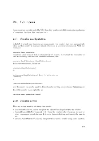 24. Counters
Counters are an essential part of LaTeX: they allow you to control the numbering mechanism
of everything (sections, lists, captions, etc.).
24.1. Counter manipulation
In LaTeX it is fairly easy to create new counters and even counters that reset automatically
when another counter is increased (think subsection in a section for example). With the
command
newcounter{NameOfTheNewCounter}
you create a new counter that is automatically set to zero. If you want the counter to be
reset to zero every time another counter is increased, use:
newcounter{NameOfTheNewCounter}[NameOfTheOtherCounter]
To increase the counter, either use
stepcounter{NameOfTheNewCounter}
or
refstepcounter{NameOfTheNewCounter} % used for labels and cross
referencing
or
addtocounter{NameOfTheNewCounter}{number}
here the number can also be negative. For automatic resetting you need to use stepcounter.
To set the counter value explicitly, use
setcounter{NameOfTheNewCounter}{number}
24.2. Counter access
There are several ways to get access to a counter.
• theNameOfTheNewCounter will print the formatted string related to the counter.
• value{NameOfTheNewCounter} will return the counter value which can be used by
other counters or for calculations. It is not a formatted string, so it cannot be used in
text.
• arabic{NameOfTheNewCounter} will print the formatted counter using arabic numbers.
279
 