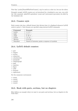 Counters
Note that arabic{NameOfTheNewCounter} may be used as a value too, but not the others.
Strangely enough, LaTeX counters are not introduced by a backslash in any case, even with
the the command. plainTeX equivalents count and newcountermycounter do abide by
the backslash rule.
24.3. Counter style
Each counter also has a default format that dictates how it is displayed whenever LaTeX
needs to print it. Such formats are speciﬁed using internal LaTeX commands:
Command Example
arabic 1, 2, 3 ...
alph a, b, c ...
Alph A, B, C ...
roman i, ii, iii ...
Roman I, II, III ...
fnsymbol Aimed at footnotes; prints a sequence of symbols.
24.4. LaTeX default counters
• part
• chapter
• section
• subsection
• subsubsection
• paragraph
• subparagraph
• page
• equation
• ﬁgure
• table
• footnote
• mpfootnote
For the enumerate environment:
• enumi
• enumii
• enumiii
• enumiv
24.5. Book with parts, sections, but no chapters
Here follows an example where we want to use parts and sections, but no chapters in the
book class :
280
 