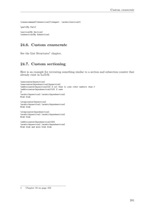 Custom enumerate
renewcommand{thesection}{thepart .arabic{section}}
part{My Part}
section{My Section}
subsection{My Subsection}
24.6. Custom enumerate
See the List Structures1 chapter.
24.7. Custom sectioning
Here is an example for recreating something similar to a section and subsection counter that
already exist in LaTeX:
newcounter{mysection}
newcounter{mysubsection}[mysection]
addtocounter{mysection}{2} % set them to some other numbers than 0
addtocounter{mysubsection}{10} % same
%
arabic{mysection}.arabic{mysubsection}
Blah blah
stepcounter{mysection}
arabic{mysection}.arabic{mysubsection}
Blah blah
stepcounter{mysubsection}
arabic{mysection}.arabic{mysubsection}
Blah blah
addtocounter{mysubsection}{25}
arabic{mysection}.arabic{mysubsection}
Blah blah and more blah blah
1 Chapter 10 on page 103
281
 