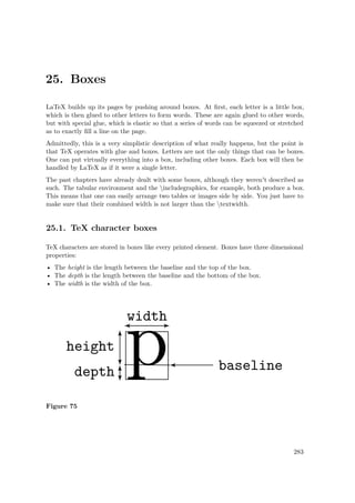 25. Boxes
LaTeX builds up its pages by pushing around boxes. At ﬁrst, each letter is a little box,
which is then glued to other letters to form words. These are again glued to other words,
but with special glue, which is elastic so that a series of words can be squeezed or stretched
as to exactly ﬁll a line on the page.
Admittedly, this is a very simplistic description of what really happens, but the point is
that TeX operates with glue and boxes. Letters are not the only things that can be boxes.
One can put virtually everything into a box, including other boxes. Each box will then be
handled by LaTeX as if it were a single letter.
The past chapters have already dealt with some boxes, although they weren't described as
such. The tabular environment and the includegraphics, for example, both produce a box.
This means that one can easily arrange two tables or images side by side. You just have to
make sure that their combined width is not larger than the textwidth.
25.1. TeX character boxes
TeX characters are stored in boxes like every printed element. Boxes have three dimensional
properties:
• The height is the length between the baseline and the top of the box.
• The depth is the length between the baseline and the bottom of the box.
• The width is the width of the box.
Figure 75
283
 