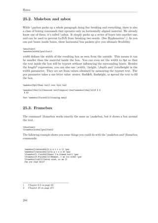 Boxes
25.2. Makebox and mbox
While parbox packs up a whole paragraph doing line breaking and everything, there is also
a class of boxing commands that operates only on horizontally aligned material. We already
know one of them; it’s called mbox. It simply packs up a series of boxes into another one,
and can be used to prevent LaTeX from breaking two words. (See Hyphenation1.) As you
can put boxes inside boxes, these horizontal box packers give you ultimate ﬂexibility.
mbox{text}
makebox[width][pos]{text}
width deﬁnes the width of the resulting box as seen from the outside. This means it can
be smaller than the material inside the box. You can even set the width to 0pt so that
the text inside the box will be typeset without inﬂuencing the surrounding boxes. Besides
the length2 expressions, you can also use width, height, depth and totalheight in the
width parameter. They are set from values obtained by measuring the typeset text. The
pos parameter takes a one letter value: center, ﬂushleft, ﬂushright, or spread the text to ﬁll
the box.
makebox[0pt]{Some text} over this text
makebox[15ex][s]{Censored text}hspace{-15ex}makebox[15ex][s]{X X X
X X}
Text makebox[2width][r]{running away}
25.3. Framebox
The command framebox works exactly the same as makebox, but it draws a box around
the text.
fbox{test}
framebox[width][pos]{text}
The following example shows you some things you could do with the makebox and framebox
commands:
makebox[textwidth]{c e n t r a l} par
makebox[textwidth][s]{s p r e a d} par
framebox[1.1width]{Guess I’m framed now!} par
framebox[0.8width][r]{Bummer, I am too wide} par
framebox[1cm][l]{never mind, so am I}
Can you read this?
1 Chapter 6.2 on page 63
2 Chapter 23 on page 271
284
 
