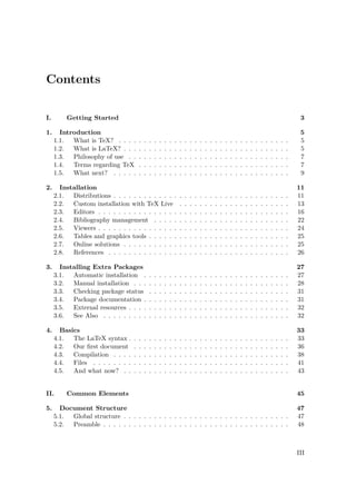 Contents
I. Getting Started 3
1. Introduction 5
1.1. What is TeX? . . . . . . . . . . . . . . . . . . . . . . . . . . . . . . . . . . 5
1.2. What is LaTeX? . . . . . . . . . . . . . . . . . . . . . . . . . . . . . . . . . 5
1.3. Philosophy of use . . . . . . . . . . . . . . . . . . . . . . . . . . . . . . . . 7
1.4. Terms regarding TeX . . . . . . . . . . . . . . . . . . . . . . . . . . . . . . 7
1.5. What next? . . . . . . . . . . . . . . . . . . . . . . . . . . . . . . . . . . . 9
2. Installation 11
2.1. Distributions . . . . . . . . . . . . . . . . . . . . . . . . . . . . . . . . . . . 11
2.2. Custom installation with TeX Live . . . . . . . . . . . . . . . . . . . . . . 13
2.3. Editors . . . . . . . . . . . . . . . . . . . . . . . . . . . . . . . . . . . . . . 16
2.4. Bibliography management . . . . . . . . . . . . . . . . . . . . . . . . . . . 22
2.5. Viewers . . . . . . . . . . . . . . . . . . . . . . . . . . . . . . . . . . . . . . 24
2.6. Tables and graphics tools . . . . . . . . . . . . . . . . . . . . . . . . . . . . 25
2.7. Online solutions . . . . . . . . . . . . . . . . . . . . . . . . . . . . . . . . . 25
2.8. References . . . . . . . . . . . . . . . . . . . . . . . . . . . . . . . . . . . . 26
3. Installing Extra Packages 27
3.1. Automatic installation . . . . . . . . . . . . . . . . . . . . . . . . . . . . . 27
3.2. Manual installation . . . . . . . . . . . . . . . . . . . . . . . . . . . . . . . 28
3.3. Checking package status . . . . . . . . . . . . . . . . . . . . . . . . . . . . 31
3.4. Package documentation . . . . . . . . . . . . . . . . . . . . . . . . . . . . . 31
3.5. External resources . . . . . . . . . . . . . . . . . . . . . . . . . . . . . . . . 32
3.6. See Also . . . . . . . . . . . . . . . . . . . . . . . . . . . . . . . . . . . . . 32
4. Basics 33
4.1. The LaTeX syntax . . . . . . . . . . . . . . . . . . . . . . . . . . . . . . . . 33
4.2. Our ﬁrst document . . . . . . . . . . . . . . . . . . . . . . . . . . . . . . . 36
4.3. Compilation . . . . . . . . . . . . . . . . . . . . . . . . . . . . . . . . . . . 38
4.4. Files . . . . . . . . . . . . . . . . . . . . . . . . . . . . . . . . . . . . . . . 41
4.5. And what now? . . . . . . . . . . . . . . . . . . . . . . . . . . . . . . . . . 43
II. Common Elements 45
5. Document Structure 47
5.1. Global structure . . . . . . . . . . . . . . . . . . . . . . . . . . . . . . . . . 47
5.2. Preamble . . . . . . . . . . . . . . . . . . . . . . . . . . . . . . . . . . . . . 48
III
 