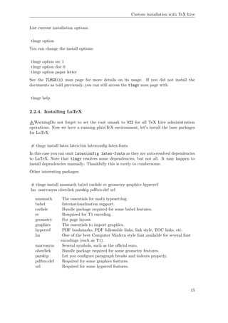 Custom installation with TeX Live
List current installation options:
tlmgr option
You can change the install options:
tlmgr option src 1
tlmgr option doc 0
tlmgr option paper letter
See the TLMGR(1) man page for more details on its usage. If you did not install the
documents as told previously, you can still access the tlmgr man page with
tlmgr help
2.2.4. Installing LaTeX
WarningDo not forget to set the root umask to 022 for all TeX Live administration
operations. Now we have a running plainTeX environment, let's install the base packages
for LaTeX.
# tlmgr install latex latex-bin latexconﬁg latex-fonts
In this case you can omit latexconfig latex-fonts as they are auto-resolved dependencies
to LaTeX. Note that tlmgr resolves some dependencies, but not all. It may happen to
install dependencies manually. Thankfully this is rarely to cumbersome.
Other interesting packages:
# tlmgr install amsmath babel carlisle ec geometry graphics hyperref
lm marvosym oberdiek parskip pdftex-def url
amsmath The essentials for math typesetting.
babel Internationalization support.
carlisle Bundle package required for some babel features.
ec Resquired for T1 encoding.
geometry For page layout.
graphics The essentials to import graphics.
hyperref PDF bookmarks, PDF followable links, link style, TOC links, etc.
lm One of the best Computer Modern style font available for several font
encodings (such as T1).
marvosym Several symbols, such as the oﬃcial euro.
oberdiek Bundle package required for some geometry features.
parskip Let you conﬁgure paragraph breaks and indents properly.
pdftex-def Required for some graphics features.
url Required for some hyperref features.
15
 