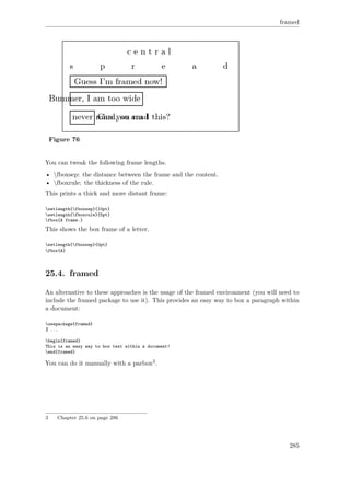 framed
Figure 76
You can tweak the following frame lengths.
• fboxsep: the distance between the frame and the content.
• fboxrule: the thickness of the rule.
This prints a thick and more distant frame:
setlength{fboxsep}{10pt}
setlength{fboxrule}{5pt}
fbox{A frame.}
This shows the box frame of a letter.
setlength{fboxsep}{0pt}
fbox{A}
25.4. framed
An alternative to these approaches is the usage of the framed environment (you will need to
include the framed package to use it). This provides an easy way to box a paragraph within
a document:
usepackage{framed}
% ...
begin{framed}
This is an easy way to box text within a document!
end{framed}
You can do it manually with a parbox3.
3 Chapter 25.6 on page 286
285
 