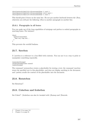 Savebox
fbox{parbox[b][4em][t]{0.33textwidth}{Some  text} }
fbox{parbox[c][4em][s]{0.33textwidth}{Some vfill text} }
fbox{parbox[t][4em][c]{0.33textwidth}{Some  text} }
This should print 3 boxes on the same line. Do not put another linebreak between the fbox,
otherwise you will put the following fbox in another paragraph on another line.
25.6.1. Paragraphs in all boxes
You can make use of the long capabilities of minipage and parbox to embed paragraphs in
non-long boxes. For instance:
fbox{
parbox{textwidth}{
Some very long text...
}
}
This prevents the overfull badness.
25.7. Savebox
A savebox is a reference to a box ﬁlled with contents. You can use it as a way to print or
manipulate something repeatedly.
newsavebox{boxname}
savebox{boxname}{some content}
usebox{boxname}
The command newsavebox creates a placeholder for storing a text; the command savebox
stores the speciﬁed text in this placeholder, and does not display anything in the document;
and usebox recalls the content of the placeholder into the document.
25.8. Rotatebox
See Rotations4.
25.9. Colorbox and fcolorbox
See Colors5. fcolorbox can also be tweaked with fboxsep and fboxrule.
4 Chapter 13 on page 141
5 Chapter 8 on page 85
287
 