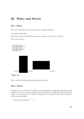 26. Rules and Struts
26.1. Rules
The rule command in normal use produces a simple black box:
rule[depth]{width}{height}
The depth, width and height parameters are explained in the Boxes1 chapter.
Here is an example:
rule{3mm}{.1pt}%
rule[-1mm]{5mm}{1cm}%
rule{3mm}{.1pt}%
rule[1mm]{1cm}{5mm}%
rule{3mm}{.1pt}
Figure 78
This is useful for drawing vertical and horizontal lines.
26.2. Struts
A special case is a rule with no width but a certain height. In professional typesetting, this
is called a strut. It is used to guarantee that an element on a page has a certain minimal
height. You could use it in a tabular environment or in boxes to make sure a row has a
certain minimum height.
1 Chapter 25.1 on page 283
289
 