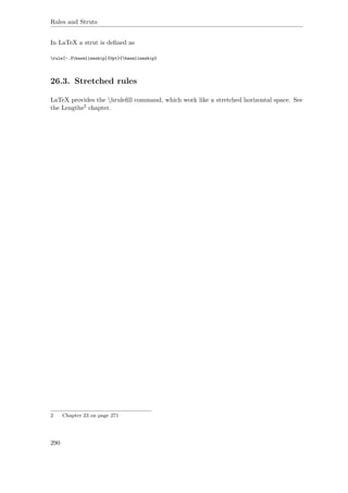 Rules and Struts
In LaTeX a strut is deﬁned as
rule[-.3baselineskip]{0pt}{baselineskip}
26.3. Stretched rules
LaTeX provides the hruleﬁll command, which work like a stretched horizontal space. See
the Lengths2 chapter.
2 Chapter 23 on page 271
290
 