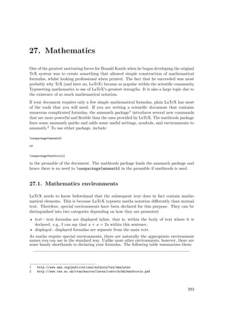 27. Mathematics
One of the greatest motivating forces for Donald Knuth when he began developing the original
TeX system was to create something that allowed simple construction of mathematical
formulas, whilst looking professional when printed. The fact that he succeeded was most
probably why TeX (and later on, LaTeX) became so popular within the scientiﬁc community.
Typesetting mathematics is one of LaTeX's greatest strengths. It is also a large topic due to
the existence of so much mathematical notation.
If your document requires only a few simple mathematical formulas, plain LaTeX has most
of the tools that you will need. If you are writing a scientiﬁc document that contains
numerous complicated formulas, the amsmath package1 introduces several new commands
that are more powerful and ﬂexible than the ones provided by LaTeX. The mathtools package
ﬁxes some amsmath quirks and adds some useful settings, symbols, and environments to
amsmath.2 To use either package, include:
usepackage{amsmath}
or
usepackage{mathtools}
in the preamble of the document. The mathtools package loads the amsmath package and
hence there is no need to usepackage{amsmath} in the preamble if mathtools is used.
27.1. Mathematics environments
LaTeX needs to know beforehand that the subsequent text does in fact contain mathe-
matical elements. This is because LaTeX typesets maths notation diﬀerently than normal
text. Therefore, special environments have been declared for this purpose. They can be
distinguished into two categories depending on how they are presented:
• text - text formulas are displayed inline, that is, within the body of text where it is
declared. e.g., I can say that a + a = 2a within this sentence.
• displayed - displayed formulas are separate from the main text.
As maths require special environments, there are naturally the appropriate environment
names you can use in the standard way. Unlike most other environments, however, there are
some handy shorthands to declaring your formulas. The following table summarizes them:
1 http://www.ams.org/publications/authors/tex/amslatex
2 http://www.tex.ac.uk/ctan/macros/latex/contrib/mh/mathtools.pdf
293
 