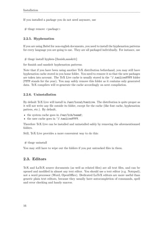 Installation
If you installed a package you do not need anymore, use
# tlmgr remove <package>
2.2.5. Hyphenation
If you are using Babel for non-english documents, you need to install the hyphenation patterns
for every language you are going to use. They are all packaged individually. For instance, use
# tlmgr install hyphen-{ﬁnnish,sanskrit}
for ﬁnnish and sanskrit hyphenation patterns.
Note that if you have been using another TeX distribution beforehand, you may still have
hyphenation cache stored in you home folder. You need to remove it so that the new packages
are taken into account. The TeX Live cache is usually stored in the ˜/.texliveYYYY folder
(YYYY stands for the year). You may safely remove this folder as it contains only generated
data. TeX compilers will re-generate the cache accordingly on next compilation.
2.2.6. Uninstallation
By default TeX Live will install in /usr/local/texlive. The distribution is quite proper as
it will not write any ﬁle outside its folder, except for the cache (like font cache, hyphenation
patters, etc.). By default,
• the system cache goes in /var/lib/texmf;
• the user cache goes in ˜/.texliveYYYY.
Therefore TeX Live can be installed and uninstalled safely by removing the aforementionned
folders.
Still, TeX Live provides a more convenient way to do this:
# tlmgr uninstall
You may still have to wipe out the folders if you put untracked ﬁles in them.
2.3. Editors
TeX and LaTeX source documents (as well as related ﬁles) are all text ﬁles, and can be
opened and modiﬁed in almost any text editor. You should use a text editor (e.g. Notepad),
not a word processor (Word, OpenOﬃce). Dedicated LaTeX editors are more useful than
generic plain text editors, because they usually have autocompletion of commands, spell
and error checking and handy macros.
16
 