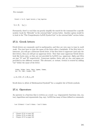 Operators
For example:
forall x in X, quad exists y leq epsilon
∀x ∈ X, ∃y ≤
Fortunately, there's a tool that can greatly simplify the search for the command for a speciﬁc
symbol. Look for "Detexify" in the external links4 section below. Another option would be
to look in the "The Comprehensive LaTeX Symbol List" in the external links5 section below.
27.3. Greek letters
Greek letters are commonly used in mathematics, and they are very easy to type in math
mode. You just have to type the name of the letter after a backslash: if the ﬁrst letter is
lowercase, you will get a lowercase Greek letter, if the ﬁrst letter is uppercase (and only the
ﬁrst letter), then you will get an uppercase letter. Note that some uppercase Greek letters
look like Latin ones, so they are not provided by LaTeX (e.g. uppercase Alpha and Beta
are just "A" and "B" respectively). Lowercase epsilon, theta, phi, pi, rho, and sigma are
provided in two diﬀerent versions. The alternate, or variant, version is created by adding
"var" before the name of the letter:
alpha, Alpha, beta, Beta, gamma, Gamma,
pi, Pi, phi, varphi, Phi
α,A,β,B,γ,Γ,π,Π,φ,ϕ,Φ
Scroll down to #List of Mathematical Symbols6 for a complete list of Greek symbols.
27.4. Operators
An operator is a function that is written as a word: e.g. trigonometric functions (sin, cos,
tan), logarithms and exponentials (log, exp). LaTeX has many of these deﬁned as commands:
cos (2theta) = cos^2 theta - sin^2 theta
4 Chapter 27.21 on page 327
5 Chapter 27.21 on page 327
6 Chapter 27.17 on page 319
295
 