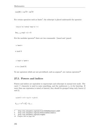 Mathematics
cos(2θ) = cos2 θ −sin2 θ
For certain operators such as limits7, the subscript is placed underneath the operator:
lim_{x to infty} exp(-x) = 0
limx→∞ exp(−x) = 0
For the modular operator8 there are two commands: bmod and pmod:
a bmod b
a mod b
x equiv a pmod b
x ≡ a (mod b)
To use operators which are not pre-deﬁned, such as argmax9, see custom operators10
27.5. Powers and indices
Powers and indices are equivalent to superscripts and subscripts in normal text mode. The
caret (ˆ) character is used to raise something, and the underscore (_) is for lowering. If
more than one expression is raised or lowered, they should be grouped using curly braces ({
and }).
k_{n+1} = n^2 + k_n^2 - k_{n-1}
kn+1 = n2 +k2
n −kn−1
7 http://en.wikipedia.org/wiki/Limit%20%28mathematics%29
8 http://en.wikipedia.org/wiki/Modular%20arithmetic
9 http://en.wikipedia.org/wiki/argmax
10 Chapter 28.6 on page 343
296
 