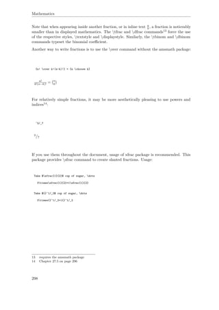 Mathematics
Note that when appearing inside another fraction, or in inline text a
b , a fraction is noticeably
smaller than in displayed mathematics. The tfrac and dfrac commands13 force the use
of the respective styles, textstyle and displaystyle. Similarly, the tbinom and dbinom
commands typeset the binomial coeﬃcient.
Another way to write fractions is to use the over command without the amsmath package:
{n! over k!(n-k)!} = {n choose k}
n!
k!(n−k)! = n
k
For relatively simple fractions, it may be more aesthetically pleasing to use powers and
indices14:
^3/_7
3/7
If you use them throughout the document, usage of xfrac package is recommended. This
package provides sfrac command to create slanted fractions. Usage:
Take $sfrac{1}{2}$ cup of sugar, dots
3timessfrac{1}{2}=1sfrac{1}{2}
Take ${}^1/_2$ cup of sugar, dots
3times{}^1/_2=1{}^1/_2
13 requires the amsmath package
14 Chapter 27.5 on page 296
298
 