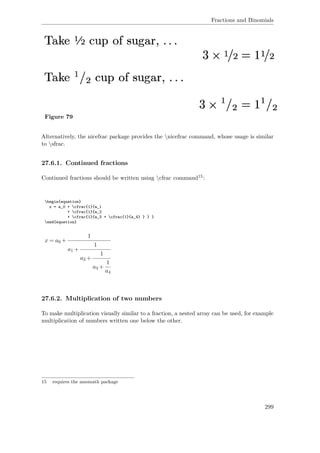 Fractions and Binomials
Figure 79
Alternatively, the nicefrac package provides the nicefrac command, whose usage is similar
to sfrac.
27.6.1. Continued fractions
Continued fractions should be written using cfrac command15:
begin{equation}
x = a_0 + cfrac{1}{a_1
+ cfrac{1}{a_2
+ cfrac{1}{a_3 + cfrac{1}{a_4} } } }
end{equation}
x = a0 +
1
a1 +
1
a2 +
1
a3 +
1
a4
27.6.2. Multiplication of two numbers
To make multiplication visually similar to a fraction, a nested array can be used, for example
multiplication of numbers written one below the other.
15 requires the amsmath package
299
 
