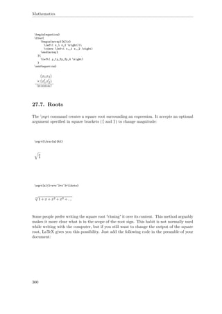 Mathematics
begin{equation}
frac{
begin{array}[b]{r}
left( x_1 x_2 right)
times left( x‚_1 x‚_2 right)
end{array}
}{
left( y_1y_2y_3y_4 right)
}
end{equation}
(x1x2)
×(x1x2)
(y1y2y3y4)
27.7. Roots
The sqrt command creates a square root surrounding an expression. It accepts an optional
argument speciﬁed in square brackets ([ and ]) to change magnitude:
sqrt{frac{a}{b}}
a
b
sqrt[n]{1+x+x^2+x^3+ldots}
n
√
1+x+x2 +x3 +...
Some people prefer writing the square root "closing" it over its content. This method arguably
makes it more clear what is in the scope of the root sign. This habit is not normally used
while writing with the computer, but if you still want to change the output of the square
root, LaTeX gives you this possibility. Just add the following code in the preamble of your
document:
300
 