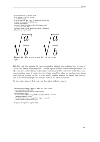 Roots
% New definition of square root:
% it renames sqrt as oldsqrt
letoldsqrtsqrt
% it defines the new sqrt in terms of the old one
defsqrt{mathpaletteDHLhksqrt}
defDHLhksqrt#1#2{%
setbox0=hbox{$#1oldsqrt{#2,}$}dimen0=ht0
advancedimen0-0.2ht0
setbox2=hbox{vrule heightht0 depth -dimen0}%
{box0lower0.4ptbox2}}
Figure 80 The new style is on left, the old one on
right
This TeX code ﬁrst renames the sqrt command as oldsqrt, then redeﬁnes sqrt in terms of
the old one, adding something more. The new square root can be seen in the picture on the
left, compared to the old one on the right. Unfortunately this code won't work if you want
to use multiple roots: if you try to write b
√
a as sqrt[b]{a} after you used the code above,
you'll just get a wrong output. In other words, you can redeﬁne the square root this way
only if you are not going to use multiple roots in the whole document.
An alternative piece of TeX code that does allow multiple roots is
LetLtxMacro{oldsqrt}{sqrt} % makes all sqrts closed
renewcommand{sqrt}[1][]{%
defDHLindex{#1}mathpaletteDHLhksqrt}
defDHLhksqrt#1#2{%
setbox0=hbox{$#1oldsqrt[DHLindex]{#2,}$}dimen0=ht0
advancedimen0-0.2ht0
setbox2=hbox{vrule heightht0 depth -dimen0}%
{box0lower0.71ptbox2}<!---->}
$sqrt[a]{b} quad oldsqrt[a]{b}$
301
 