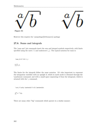 Mathematics
Figure 81
However this requires the usepackage{letltxmacro} package
27.8. Sums and integrals
The sum and int commands insert the sum and integral symbols respectively, with limits
speciﬁed using the caret (ˆ) and underscore (_). The typical notation for sums is:
sum_{i=1}^{10} t_i
10
i=1 ti
The limits for the integrals follow the same notation. It's also important to represent
the integration variables with an upright d, which in math mode is obtained through the
mathrm{} command, and with a small space separating it from the integrand, which is
attained with the , command.
int_0^infty mathrm{e}^{-x},mathrm{d}x
∞
0 e−x dx
There are many other "big" commands which operate in a similar manner:
302
 
