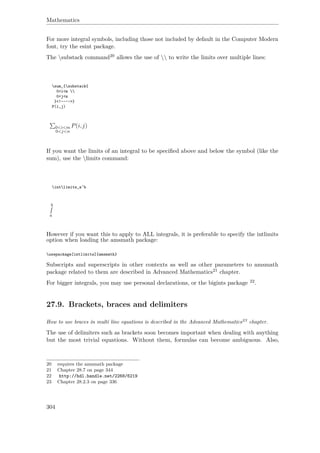 Mathematics
For more integral symbols, including those not included by default in the Computer Modern
font, try the esint package.
The substack command20 allows the use of  to write the limits over multiple lines:
sum_{substack{
0<i<m 
0<j<n
}<!---->}
P(i,j)
0<i<m
0<j<n
P(i,j)
If you want the limits of an integral to be speciﬁed above and below the symbol (like the
sum), use the limits command:
intlimits_a^b
b
a
However if you want this to apply to ALL integrals, it is preferable to specify the intlimits
option when loading the amsmath package:
usepackage[intlimits]{amsmath}
Subscripts and superscripts in other contexts as well as other parameters to amsmath
package related to them are described in Advanced Mathematics21 chapter.
For bigger integrals, you may use personal declarations, or the bigints package 22.
27.9. Brackets, braces and delimiters
How to use braces in multi line equations is described in the Advanced Mathematics23 chapter.
The use of delimiters such as brackets soon becomes important when dealing with anything
but the most trivial equations. Without them, formulas can become ambiguous. Also,
20 requires the amsmath package
21 Chapter 28.7 on page 344
22 http://hdl.handle.net/2268/6219
23 Chapter 28.2.3 on page 336
304
 