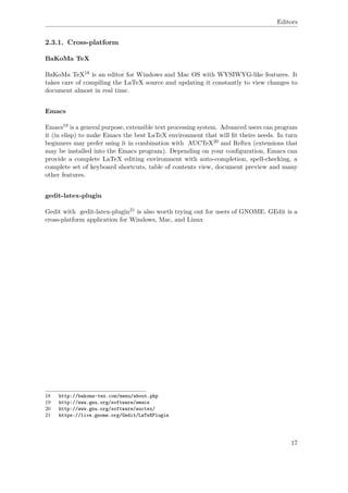 Editors
2.3.1. Cross-platform
BaKoMa TeX
BaKoMa TeX18 is an editor for Windows and Mac OS with WYSIWYG-like features. It
takes care of compiling the LaTeX source and updating it constantly to view changes to
document almost in real time.
Emacs
Emacs19 is a general purpose, extensible text processing system. Advanced users can program
it (in elisp) to make Emacs the best LaTeX environment that will ﬁt theirs needs. In turn
beginners may prefer using it in combination with AUCTeX20 and Reftex (extensions that
may be installed into the Emacs program). Depending on your conﬁguration, Emacs can
provide a complete LaTeX editing environment with auto-completion, spell-checking, a
complete set of keyboard shortcuts, table of contents view, document preview and many
other features.
gedit-latex-plugin
Gedit with gedit-latex-plugin21 is also worth trying out for users of GNOME. GEdit is a
cross-platform application for Windows, Mac, and Linux
18 http://bakoma-tex.com/menu/about.php
19 http://www.gnu.org/software/emacs
20 http://www.gnu.org/software/auctex/
21 https://live.gnome.org/Gedit/LaTeXPlugin
17
 
