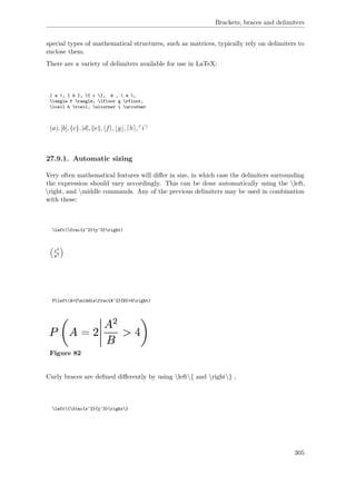 Brackets, braces and delimiters
special types of mathematical structures, such as matrices, typically rely on delimiters to
enclose them.
There are a variety of delimiters available for use in LaTeX:
( a ), [ b ], { c }, d ,  e ,
langle f rangle, lfloor g rfloor,
lceil h rceil, ulcorner i urcorner
(a),[b],{c},|d|, e , f , g , h , i
27.9.1. Automatic sizing
Very often mathematical features will diﬀer in size, in which case the delimiters surrounding
the expression should vary accordingly. This can be done automatically using the left,
right, and middle commands. Any of the previous delimiters may be used in combination
with these:
left(frac{x^2}{y^3}right)
x2
y3
Pleft(A=2middlefrac{A^2}{B}>4right)
Figure 82
Curly braces are deﬁned diﬀerently by using left{ and right} ,
left{frac{x^2}{y^3}right}
305
 