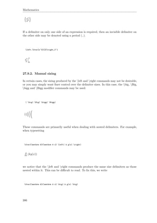 Mathematics
x2
y3
If a delimiter on only one side of an expression is required, then an invisible delimiter on
the other side may be denoted using a period (.).
left.frac{x^3}{3}right_0^1
x3
3
1
0
27.9.2. Manual sizing
In certain cases, the sizing produced by the left and right commands may not be desirable,
or you may simply want ﬁner control over the delimiter sizes. In this case, the big, Big,
bigg and Bigg modiﬁer commands may be used:
( big( Big( bigg( Bigg(
(
These commands are primarily useful when dealing with nested delimiters. For example,
when typesetting
frac{mathrm d}{mathrm d x} left( k g(x) right)
d
dx (kg(x))
we notice that the left and right commands produce the same size delimiters as those
nested within it. This can be diﬃcult to read. To ﬁx this, we write
frac{mathrm d}{mathrm d x} big( k g(x) big)
306
 