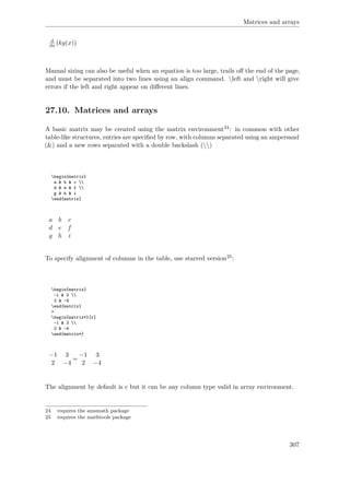Matrices and arrays
d
dx kg(x)
Manual sizing can also be useful when an equation is too large, trails oﬀ the end of the page,
and must be separated into two lines using an align command. left and right will give
errors if the left and right appear on diﬀerent lines.
27.10. Matrices and arrays
A basic matrix may be created using the matrix environment24: in common with other
table-like structures, entries are speciﬁed by row, with columns separated using an ampersand
(&) and a new rows separated with a double backslash ()
begin{matrix}
a & b & c 
d & e & f 
g & h & i
end{matrix}
a b c
d e f
g h i
To specify alignment of columns in the table, use starred version25:
begin{matrix}
-1 & 3 
2 & -4
end{matrix}
=
begin{matrix*}[r]
-1 & 3 
2 & -4
end{matrix*}
−1 3
2 −4
=
−1 3
2 −4
The alignment by default is c but it can be any column type valid in array environment.
24 requires the amsmath package
25 requires the mathtools package
307
 
