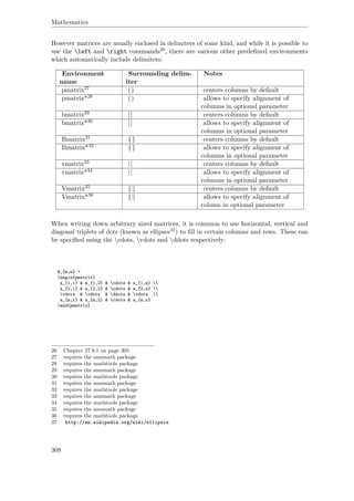 Mathematics
However matrices are usually enclosed in delimiters of some kind, and while it is possible to
use the left and right commands26, there are various other predeﬁned environments
which automatically include delimiters:
Environment
name
Surrounding delim-
iter
Notes
pmatrix27 () centers columns by default
pmatrix*28 () allows to specify alignment of
columns in optional parameter
bmatrix29 [] centers columns by default
bmatrix*30 [] allows to specify alignment of
columns in optional parameter
Bmatrix31 {} centers columns by default
Bmatrix*32 {} allows to specify alignment of
columns in optional parameter
vmatrix33 || centers columns by default
vmatrix*34 || allows to specify alignment of
columns in optional parameter
Vmatrix35 centers columns by default
Vmatrix*36 allows to specify alignment of
colums in optional parameter
When writing down arbitrary sized matrices, it is common to use horizontal, vertical and
diagonal triplets of dots (known as ellipses37) to ﬁll in certain columns and rows. These can
be speciﬁed using the cdots, vdots and ddots respectively:
A_{m,n} =
begin{pmatrix}
a_{1,1} & a_{1,2} & cdots & a_{1,n} 
a_{2,1} & a_{2,2} & cdots & a_{2,n} 
vdots & vdots & ddots & vdots 
a_{m,1} & a_{m,2} & cdots & a_{m,n}
end{pmatrix}
26 Chapter 27.9.1 on page 305
27 requires the amsmath package
28 requires the mathtools package
29 requires the amsmath package
30 requires the mathtools package
31 requires the amsmath package
32 requires the mathtools package
33 requires the amsmath package
34 requires the mathtools package
35 requires the amsmath package
36 requires the mathtools package
37 http://en.wikipedia.org/wiki/ellipsis
308
 