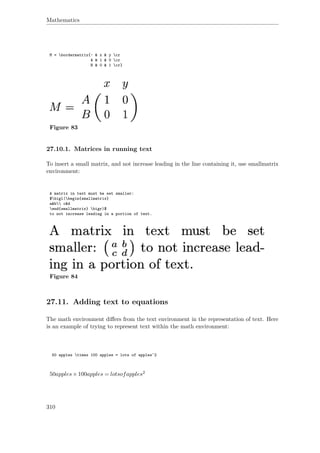 Mathematics
M = bordermatrix{~ & x & y cr
A & 1 & 0 cr
B & 0 & 1 cr}
Figure 83
27.10.1. Matrices in running text
To insert a small matrix, and not increase leading in the line containing it, use smallmatrix
environment:
A matrix in text must be set smaller:
$bigl(begin{smallmatrix}
a&b c&d
end{smallmatrix} bigr)$
to not increase leading in a portion of text.
Figure 84
27.11. Adding text to equations
The math environment diﬀers from the text environment in the representation of text. Here
is an example of trying to represent text within the math environment:
50 apples times 100 apples = lots of apples^2
50apples×100apples = lotsofapples2
310
 