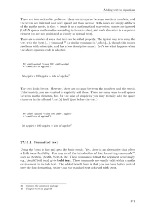 Adding text to equations
There are two noticeable problems: there are no spaces between words or numbers, and
the letters are italicized and more spaced out than normal. Both issues are simply artifacts
of the maths mode, in that it treats it as a mathematical expression: spaces are ignored
(LaTeX spaces mathematics according to its own rules), and each character is a separate
element (so are not positioned as closely as normal text).
There are a number of ways that text can be added properly. The typical way is to wrap the
text with the text{...} command 39 (a similar command is mbox{...}, though this causes
problems with subscripts, and has a less descriptive name). Let's see what happens when
the above equation code is adapted:
50 text{apples} times 100 text{apples}
= text{lots of apples}^2
50apples×100apples = lots of apples2
The text looks better. However, there are no gaps between the numbers and the words.
Unfortunately, you are required to explicitly add these. There are many ways to add spaces
between maths elements, but for the sake of simplicity you may literally add the space
character in the aﬀected text(s) itself (just before the text.)
50 text{ apples} times 100 text{ apples}
= text{lots of apples}^2
50 apples×100 apples = lots of apples2
27.11.1. Formatted text
Using the text is ﬁne and gets the basic result. Yet, there is an alternative that oﬀers
a little more ﬂexibility. You may recall the introduction of font formatting commands40,
such as textrm, textit, textbf, etc. These commands format the argument accordingly,
e.g., textbf{bold text} gives bold text. These commands are equally valid within a maths
environment to include text. The added beneﬁt here is that you can have better control
over the font formatting, rather than the standard text achieved with text.
39 requires the amsmath package
40 Chapter 6.10 on page 69
311
 