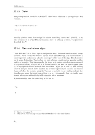 Mathematics
27.13. Color
The package xcolor, described in Colors60, allows us to add color to our equations. For
example,
k={color{red}x}{color{blue}-}2
k = x−2
The only problem is that this disrupts the default formatting around the - operator. To ﬁx
this, we enclose it in a mathbin environment, since - is a binary operator. This process is
described here61.
27.14. Plus and minus signs
Latex deals with the + and − signs in two possible ways. The most common is as a binary
operator. When two maths elements appear either side of the sign, it is assumed to be a
binary operator, and as such, allocates some space either side of the sign. The alternative
way is a sign designation. This is when you state whether a mathematical quantity is either
positive or negative. This is common for the latter, as in maths, such elements are assumed
to be positive unless a − is preﬁxed to it. In this instance, you want the sign to appear close
to the appropriate element to show their association. If you put a + or a − with nothing
before it but you want it to be handled like a binary operator you can add an invisible
character before the operator using {}. This can be useful if you are writing multiple-line
formulas, and a new line could start with a = or a +, for example, then you can ﬁx some
strange alignments adding the invisible character where necessary.
A plus-minus sign used for uncertainty is written as:
pm
±
60 Chapter 8.1 on page 85
61 http://tex.stackexchange.com/questions/21598/how-to-color-math-symbols
314
 