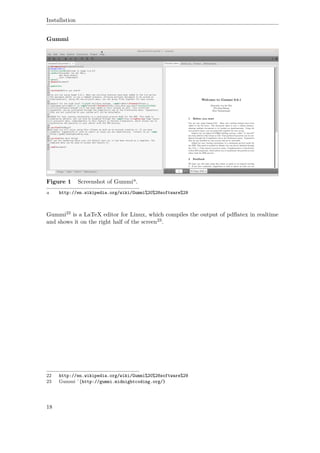 Installation
Gummi
Figure 1 Screenshot of Gummia.
a http://en.wikipedia.org/wiki/Gummi%20%28software%29
Gummi22 is a LaTeX editor for Linux, which compiles the output of pdﬂatex in realtime
and shows it on the right half of the screen23.
22 http://en.wikipedia.org/wiki/Gummi%20%28software%29
23 Gummi ˆ{http://gummi.midnightcoding.org/}
18
 