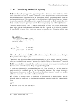 Controlling horizontal spacing
27.15. Controlling horizontal spacing
LaTeX is obviously pretty good at typesetting maths—it was one of the chief aims of the
core TeX system that LaTeX extends. However, it can't always be relied upon to accurately
interpret formulas in the way you did. It has to make certain assumptions when there are
ambiguous expressions. The result tends to be slightly incorrect horizontal spacing. In these
events, the output is still satisfactory, yet any perfectionists will no doubt wish to ﬁne-tune
their formulas to ensure spacing is correct. These are generally very subtle adjustments.
There are other occasions where LaTeX has done its job correctly, but you just want to add
some space, maybe to add a comment of some kind. For example, in the following equation,
it is preferable to ensure there is a decent amount of space between the maths and the text.
f(n) = left{
begin{array}{l l}
n/2 & quad text{if $n$ is even}
-(n+1)/2 & quad text{if $n$ is odd}
end{array} right.
f(n) =
n/2 if n is even
−(n+1)/2 if n is odd
This code produces errors with Miktex 2.9 and does not yield the results seen on the right.
Use textrm instead of just text.
(Note that this particular example can be expressed in more elegant code by the cases
construct provided by the amsmath package described in Advanced Mathematics62 chapter.)
LaTeX has deﬁned two commands that can be used anywhere in documents (not just maths)
to insert some horizontal space. They are quad and qquad
A quad is a space equal to the current font size. So, if you are using an 11pt font, then the
space provided by quad will also be 11pt (horizontally, of course.) The qquad gives twice
that amount. As you can see from the code from the above example, quads were used to
add some separation between the maths and the text.
OK, so back to the ﬁne tuning as mentioned at the beginning of the document. A good
example would be displaying the simple equation for the indeﬁnite integral of y with respect
to x:
ydx
If you were to try this, you may write:
62 Chapter 28.2.2 on page 335
315
 