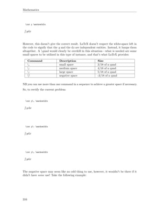 Mathematics
int y mathrm{d}x
ydx
However, this doesn't give the correct result. LaTeX doesn't respect the white-space left in
the code to signify that the y and the dx are independent entities. Instead, it lumps them
altogether. A quad would clearly be overkill in this situation—what is needed are some
small spaces to be utilized in this type of instance, and that's what LaTeX provides:
Command Description Size
, small space 3/18 of a quad
: medium space 4/18 of a quad
; large space 5/18 of a quad
! negative space -3/18 of a quad
NB you can use more than one command in a sequence to achieve a greater space if necessary.
So, to rectify the current problem:
int y, mathrm{d}x
ydx
int y: mathrm{d}x
ydx
int y; mathrm{d}x
ydx
The negative space may seem like an odd thing to use, however, it wouldn't be there if it
didn't have some use! Take the following example:
316
 