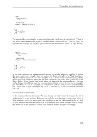 Controlling horizontal spacing
left(
begin{array}{c}
n 
r
end{array}
right) = frac{n!}{r!(n-r)!}
n
r
= n!
r!(n−r)!
The matrix-like expression for representing binomial coeﬃcients is too padded. There is
too much space between the brackets and the actual contents within. This can easily be
corrected by adding a few negative spaces after the left bracket and before the right bracket.
left(!
begin{array}{c}
n 
r
end{array}
!right) = frac{n!}{r!(n-r)!}
n
r
= n!
r!(n−r)!
In any case, adding some spaces manually should be avoided whenever possible: it makes
the source code more complex and it's against the basic principles of a What You See is
What You Mean approach. The best thing to do is to deﬁne some commands using all the
spaces you want and then, when you use your command, you don't have to add any other
space. Later, if you change your mind about the length of the horizontal space, you can
easily change it modifying only the command you deﬁned before. Let us use an example:
you want the d of a dx in an integral to be in roman font and a small space away from the
rest. If you want to type an integral like int x ; mathrm{d} x, you can deﬁne a command
like this:
newcommand{dd}{; mathrm{d}}
in the preamble of your document. We have chosen dd just because it reminds the "d" it
replaces and it is fast to type. Doing so, the code for your integral becomes int x dd x.
Now, whenever you write an integral, you just have to use the dd instead of the "d", and
all your integrals will have the same style. If you change your mind, you just have to change
the deﬁnition in the preamble, and all your integrals will be changed accordingly.
317
 