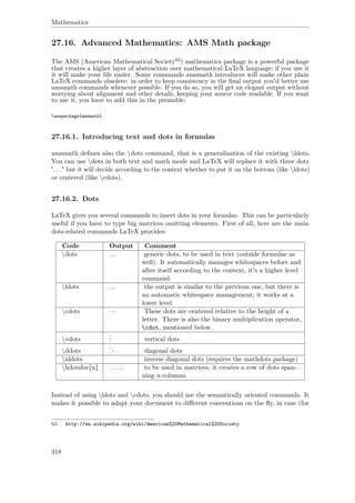 Mathematics
27.16. Advanced Mathematics: AMS Math package
The AMS (American Mathematical Society63) mathematics package is a powerful package
that creates a higher layer of abstraction over mathematical LaTeX language; if you use it
it will make your life easier. Some commands amsmath introduces will make other plain
LaTeX commands obsolete: in order to keep consistency in the ﬁnal output you'd better use
amsmath commands whenever possible. If you do so, you will get an elegant output without
worrying about alignment and other details, keeping your source code readable. If you want
to use it, you have to add this in the preamble:
usepackage{amsmath}
27.16.1. Introducing text and dots in formulas
amsmath deﬁnes also the dots command, that is a generalization of the existing ldots.
You can use dots in both text and math mode and LaTeX will replace it with three dots
". . . " but it will decide according to the context whether to put it on the bottom (like ldots)
or centered (like cdots).
27.16.2. Dots
LaTeX gives you several commands to insert dots in your formulae. This can be particularly
useful if you have to type big matrices omitting elements. First of all, here are the main
dots-related commands LaTeX provides:
Code Output Comment
dots ... generic dots, to be used in text (outside formulae as
well). It automatically manages whitespaces before and
after itself according to the context, it's a higher level
command.
ldots ... the output is similar to the previous one, but there is
no automatic whitespace management; it works at a
lower level.
cdots ··· These dots are centered relative to the height of a
letter. There is also the binary multiplication operator,
cdot, mentioned below.
vdots
... vertical dots
ddots
... diagonal dots
iddots inverse diagonal dots (requires the mathdots package)
hdotsfor{n} ...... to be used in matrices, it creates a row of dots span-
ning n columns.
Instead of using ldots and cdots, you should use the semantically oriented commands. It
makes it possible to adapt your document to diﬀerent conventions on the ﬂy, in case (for
63 http://en.wikipedia.org/wiki/American%20Mathematical%20Society
318
 