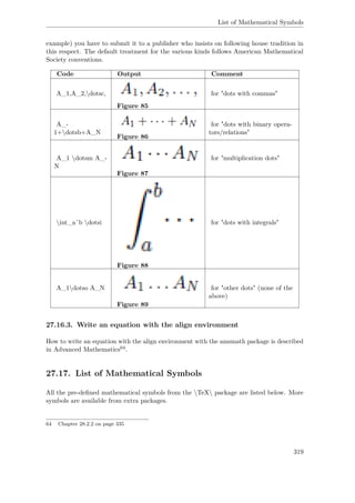 List of Mathematical Symbols
example) you have to submit it to a publisher who insists on following house tradition in
this respect. The default treatment for the various kinds follows American Mathematical
Society conventions.
Code Output Comment
A_1,A_2,dotsc,
Figure 85
for "dots with commas"
A_-
1+dotsb+A_N
Figure 86
for "dots with binary opera-
tors/relations"
A_1 dotsm A_-
N
Figure 87
for "multiplication dots"
int_aˆb dotsi
Figure 88
for "dots with integrals"
A_1dotso A_N
Figure 89
for "other dots" (none of the
above)
27.16.3. Write an equation with the align environment
How to write an equation with the align environment with the amsmath package is described
in Advanced Mathematics64.
27.17. List of Mathematical Symbols
All the pre-deﬁned mathematical symbols from the TeX package are listed below. More
symbols are available from extra packages.
64 Chapter 28.2.2 on page 335
319
 