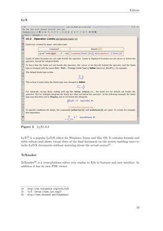 Editors
LyX
Figure 2 LyX1.6.3
LyX24 is a popular LaTeX editor for Windows, Linux and Mac OS. It contains formula and
table editors and shows visual clues of the ﬁnal document on the screen enabling users to
write LaTeX documents without worrying about the actual syntax25.
TeXmaker
TeXmaker26 is a cross-platform editor very similar to Kile in features and user interface. In
addition it has its own PDF viewer.
24 http://en.wikipedia.org/wiki/LyX
25 LyX ˆ{http://www.lyx.org/}
26 http://www.xm1math.net/texmaker/
19
 