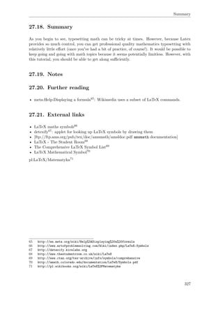 Summary
27.18. Summary
As you begin to see, typesetting math can be tricky at times. However, because Latex
provides so much control, you can get professional quality mathematics typesetting with
relatively little eﬀort (once you've had a bit of practice, of course!). It would be possible to
keep going and going with math topics because it seems potentially limitless. However, with
this tutorial, you should be able to get along suﬃciently.
27.19. Notes
27.20. Further reading
• meta:Help:Displaying a formula65: Wikimedia uses a subset of LaTeX commands.
27.21. External links
• LaTeX maths symbols66
• detexify67: applet for looking up LaTeX symbols by drawing them
• [ftp://ftp.ams.org/pub/tex/doc/amsmath/amsldoc.pdf amsmath documentation]
• LaTeX - The Student Room68
• The Comprehensive LaTeX Symbol List69
• LaTeX Mathematical Symbol70
pl:LaTeX/Matematyka71
65 http://en.meta.org/wiki/Help%3ADisplaying%20a%20formula
66 http://www.artofproblemsolving.com/Wiki/index.php/LaTeX:Symbols
67 http://detexify.kirelabs.org
68 http://www.thestudentroom.co.uk/wiki/LaTeX
69 http://www.ctan.org/tex-archive/info/symbols/comprehensive
70 http://amath.colorado.edu/documentation/LaTeX/Symbols.pdf
71 http://pl.wikibooks.org/wiki/LaTeX%2FMatematyka
327
 