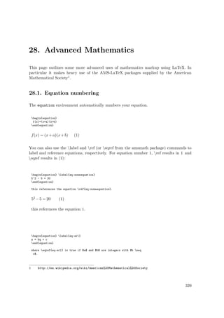 28. Advanced Mathematics
This page outlines some more advanced uses of mathematics markup using LaTeX. In
particular it makes heavy use of the AMS-LaTeX packages supplied by the American
Mathematical Society1.
28.1. Equation numbering
The equation environment automatically numbers your equation.
begin{equation}
f(x)=(x+a)(x+b)
end{equation}
f(x) = (x+a)(x+b)ww(1)
You can also use the label and ref (or eqref from the amsmath package) commands to
label and reference equations, respectively. For equation number 1, ref results in 1 and
eqref results in (1):
begin{equation} label{eq:someequation}
5^2 - 5 = 20
end{equation}
this references the equation ref{eq:someequation}.
52 −5 = 20 (1)
this references the equation 1.
begin{equation} label{eq:erl}
a = bq + r
end{equation}
where eqref{eq:erl} is true if $a$ and $b$ are integers with $b neq
c$.
1 http://en.wikipedia.org/wiki/American%20Mathematical%20Society
329
 