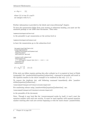 Advanced Mathematics
a = bq +r (1)
where (1) is true if a and b
are integers with b = c.
Further information is provided in the labels and cross-referencing2 chapter.
To have the enumeration follow from your section or subsection heading, you must use the
amsmath package or use AMS class documents. Then enter
numberwithin{equation}{section}
to the preamble to get enumeration at the section level or
numberwithin{equation}{subsection}
to have the enumeration go to the subsection level.
documentclass[12pt]{article}
usepackage{amsmath}
numberwithin{equation}{subsection}
begin{document}
section{First Section}
subsection{A subsection}
begin{equation}
L‚ = {L}{sqrt{1-frac{v^2}{c^2}<!-- -->}<!-- -->}
end{equation}
end{document}
L = L 1− v2
c2 ww(1.1.1)
If the style you follow requires putting dots after ordinals (as it is required at least in Polish
typography) the numberwithin{equation}{subsection} command in preamble will result in
the equation number in the above example to be rendered in this way: (1.1..1).
To remove the duplicate dot, add following command immediately after number-
within{equation}{subsection} :
renewcommand{theequation}{thesectionarabic{equation}}
For numbering scheme using numberwithin{equation}{subsection} use:
renewcommand{theequation}{thesubsectionarabic{equation}}
in the preamble of the document.
Note: Though it may look like the renewcommand works by itself, it won't reset the
equation number with each new section. It must be used together with manual equation
number resetting after each new section beginning or with the much cleaner numberwithin.
2 Chapter 21 on page 255
330
 