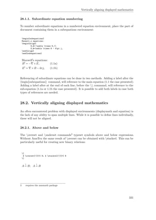 Vertically aligning displayed mathematics
28.1.1. Subordinate equation numbering
To number subordinate equations in a numbered equation environment, place the part of
document containing them in a subequations environment:
begin{subequations}
Maxwell‚s equations:
begin{align}
B‚&=-nabla times E,
E‚&=nabla times B - 4pi j,
end{align}
end{subequations}
Maxwell s equations:
B = − ×E, (1.1a)
E = ×B −4πj, (1.1b)
Referencing of subordinate equations can be done in two methods. Adding a label after the
begin{subequations} command, will reference to the main equation (1.1 the case presented).
Adding a label after at the end of each line, before the  command, will reference to the
sub-equation (1.1a or 1.1b the case presented). It is possible to add both labels in case both
types of references are needed.
28.2. Vertically aligning displayed mathematics
An often encountered problem with displayed environments (displaymath and equation) is
the lack of any ability to span multiple lines. While it is possible to deﬁne lines individually,
these will not be aligned.
28.2.1. Above and below
The overset and underset commands3 typeset symbols above and below expressions.
Without AmsTex the same result of overset can be obtained with stackrel. This can be
particularly useful for creating new binary relations:
[
A overset{!}{=} B; A stackrel{!}{=} B
]
A
!
= B; A
!
= B
3 requires the amsmath package
331
 