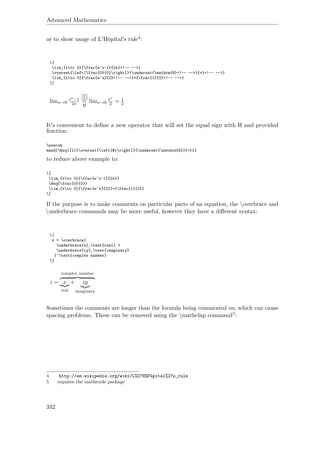Advanced Mathematics
or to show usage of L'Hôpital's rule4:
[
lim_{xto 0}{frac{e^x-1}{2x}<!-- -->}
overset{left[frac{0}{0}right]}{underset{mathrm{H}<!-- -->}{=}<!-- -->}
lim_{xto 0}{frac{e^x}{2}<!-- -->}={frac{1}{2}<!-- -->}
]
limx→0
ex−1
2x
[0
0 ]
=
H
limx→0
ex
2 = 1
2
It's convenient to deﬁne a new operator that will set the equal sign with H and provided
fraction:
newcom
mand{Heq}[1]{overset{left[#1right]}{underset{mathrm{H}}{=}}}
to reduce above example to:
[
lim_{xto 0}{frac{e^x-1}{2x}}
Heq{frac{0}{0}}
lim_{xto 0}{frac{e^x}{2}}={frac{1}{2}}
]
If the purpose is to make comments on particular parts of an equation, the overbrace and
underbrace commands may be more useful, however they have a diﬀerent syntax:
[
z = overbrace{
underbrace{x}_text{real} +
underbrace{iy}_text{imaginary}
}^text{complex number}
]
z =
complex number
x
real
+ iy
imaginary
Sometimes the comments are longer than the formula being commented on, which can cause
spacing problems. These can be removed using the mathclap command5:
4 http://en.wikipedia.org/wiki/L%27H%F4pital%27s_rule
5 requires the mathtools package
332
 